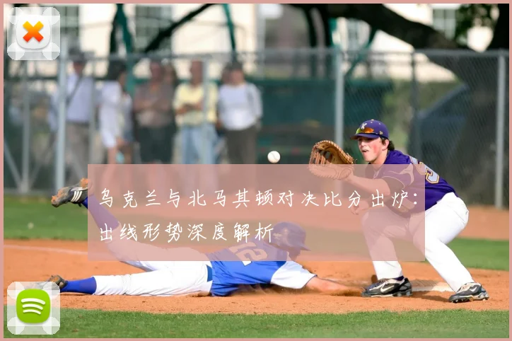 乌克兰与北马其顿对决比分出炉：出线形势深度解析