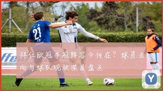 拜仁欧冠夺冠阵容今何在？球员去向与球队现状深度盘点