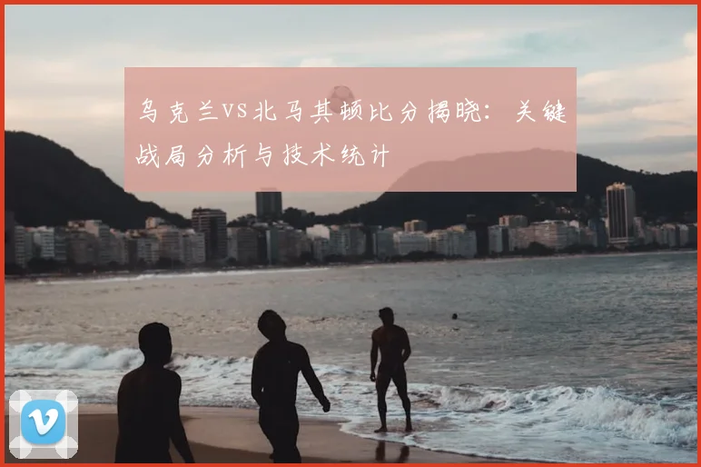 乌克兰vs北马其顿比分揭晓：关键战局分析与技术统计