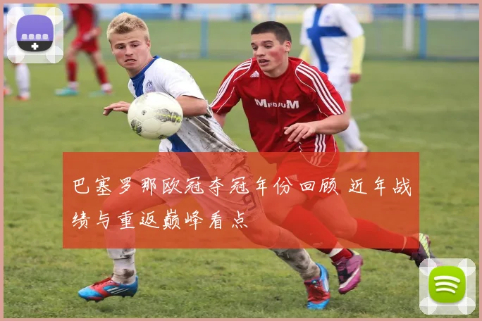 巴塞罗那欧冠夺冠年份回顾 近年战绩与重返巅峰看点