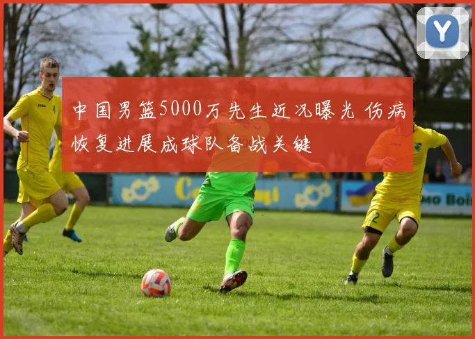 中国男篮5000万先生近况曝光 伤病恢复进展成球队备战关键