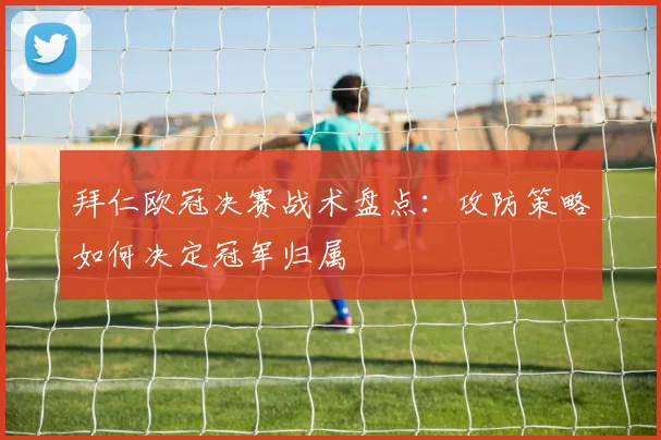 拜仁欧冠决赛战术盘点：攻防策略如何决定冠军归属
