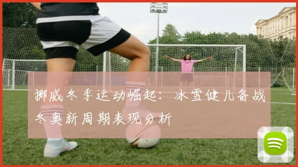 挪威冬季运动崛起：冰雪健儿备战冬奥新周期表现分析