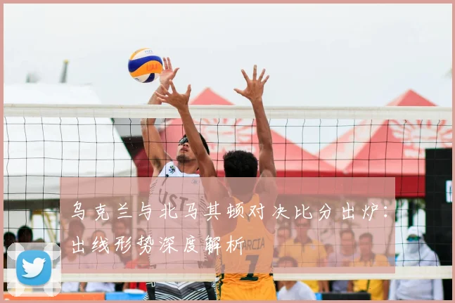 乌克兰与北马其顿对决比分出炉：出线形势深度解析