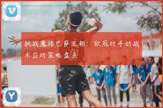 挑战魔格巴萨王朝：欧冠对手的战术应对策略盘点