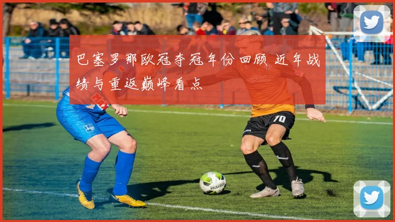 巴塞罗那欧冠夺冠年份回顾 近年战绩与重返巅峰看点