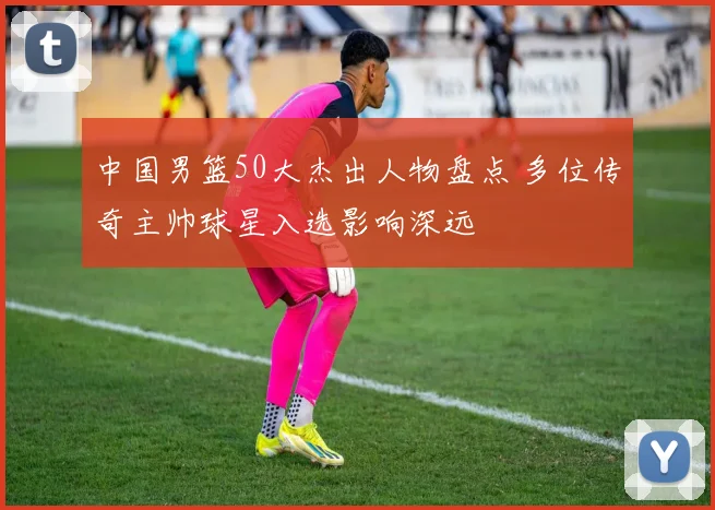 中国男篮50大杰出人物盘点 多位传奇主帅球星入选影响深远