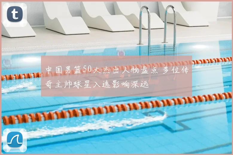 中国男篮50大杰出人物盘点 多位传奇主帅球星入选影响深远