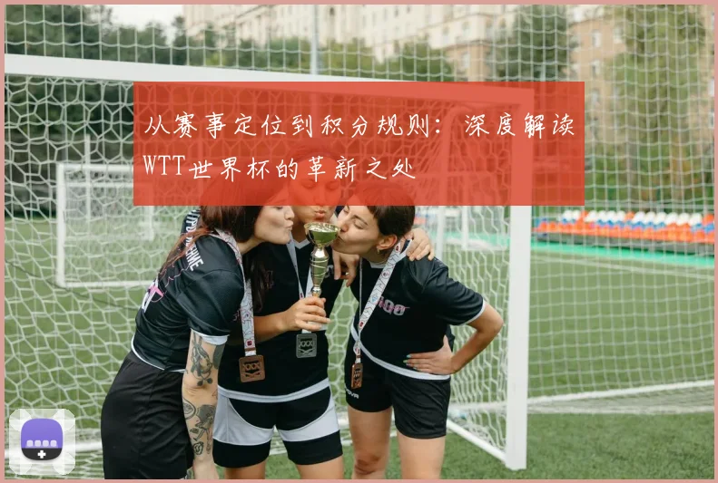 从赛事定位到积分规则：深度解读WTT世界杯的革新之处