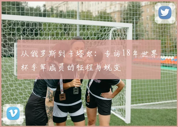 从俄罗斯到卡塔尔:专访18年世界杯季军成员的征程与蜕变
