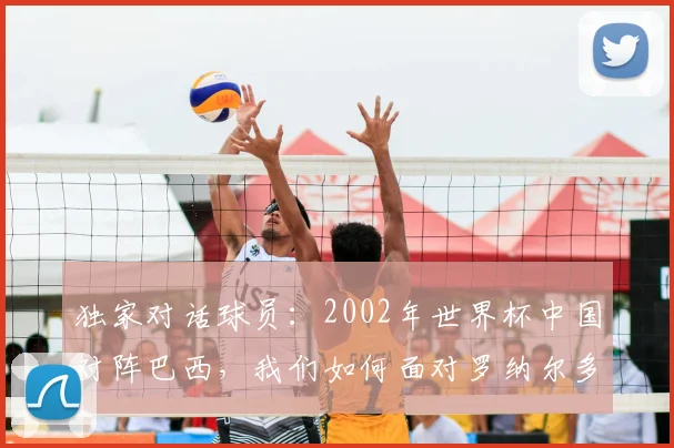 独家对话球员:2002年世界杯中国对阵巴西,我们如何面对罗纳尔多?