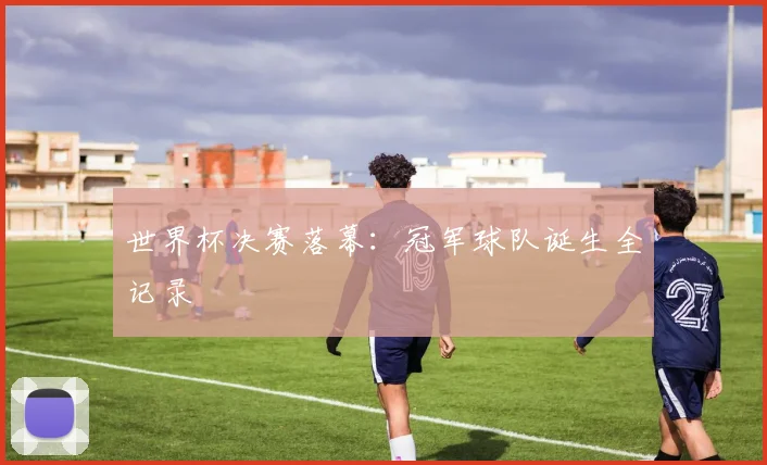 世界杯决赛落幕:冠军球队诞生全记录