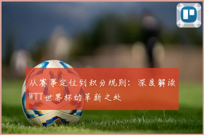 从赛事定位到积分规则：深度解读WTT世界杯的革新之处