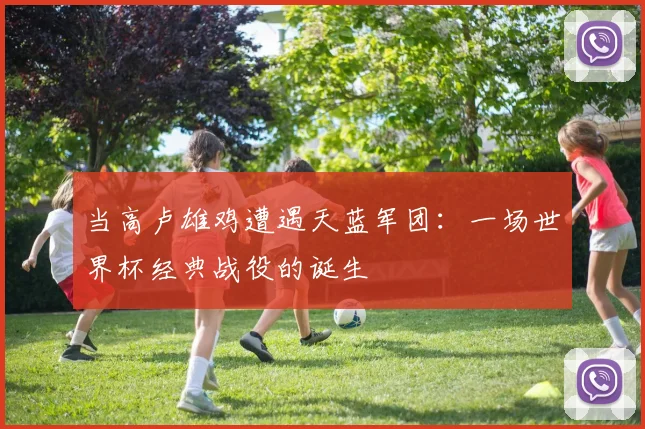 当高卢雄鸡遭遇天蓝军团：一场世界杯经典战役的诞生