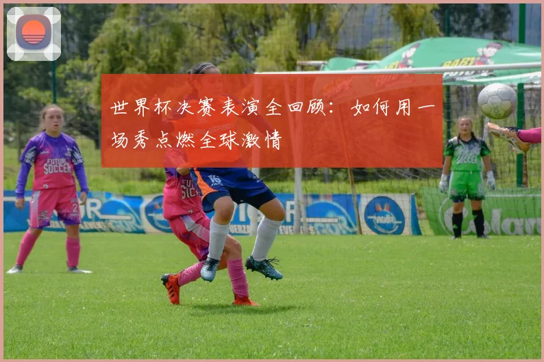 世界杯决赛表演全回顾:如何用一场秀点燃全球激情