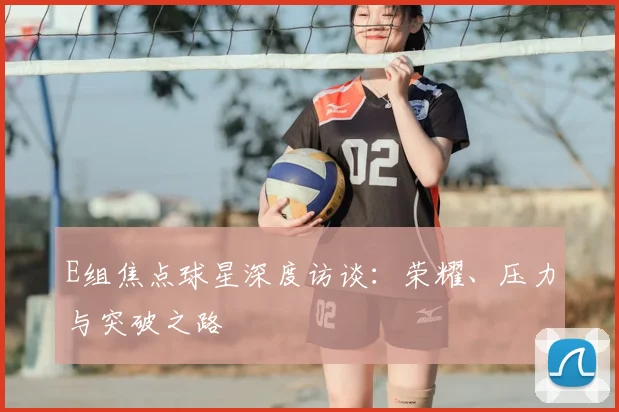 E组焦点球星深度访谈:荣耀、压力与突破之路