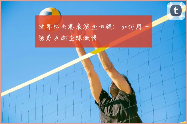 世界杯决赛表演全回顾:如何用一场秀点燃全球激情