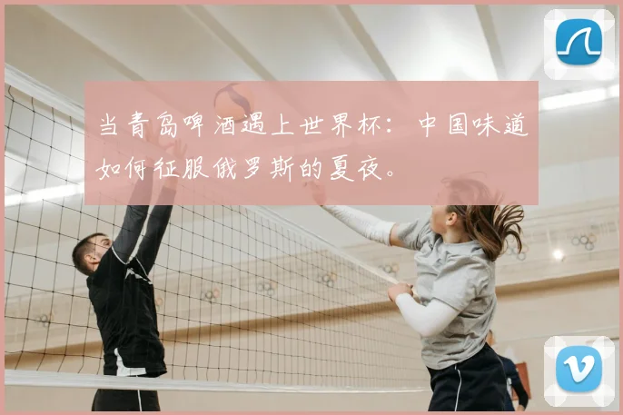 当青岛啤酒遇上世界杯：中国味道如何征服俄罗斯的夏夜。